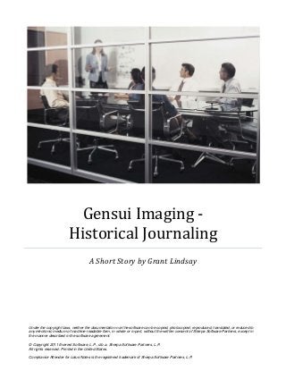 Gensui Imaging -
                       Historical Journaling
                                    A Short Story by Grant Lindsay




Under the copyright laws, neither the documentation nor the software can be copied, photocopied, reproduced, translated, or reduced to
any electronic medium of machine-readable form, in whole or in part, without the written consent of Sherpa Software Partners, except in
the manner described in the software agreement.

© Copyright 2011 Everest Software, L.P., d.b.a. Sherpa Software Partners, L.P.
All rights reserved. Printed in the United States.

Compliance Attender for Lotus Notes is the registered trademark of Sherpa Software Partners, L.P.
 