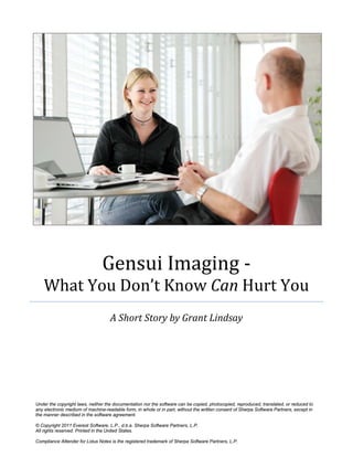 Gensui Imaging -
What You Don’t Know Can Hurt You
A Short Story by Grant Lindsay
Under the copyright laws, neither the documentation nor the software can be copied, photocopied, reproduced, translated, or reduced to
any electronic medium of machine-readable form, in whole or in part, without the written consent of Sherpa Software Partners, except in
the manner described in the software agreement.
© Copyright 2011 Everest Software, L.P., d.b.a. Sherpa Software Partners, L.P.
All rights reserved. Printed in the United States.
Compliance Attender for Lotus Notes is the registered trademark of Sherpa Software Partners, L.P.
 