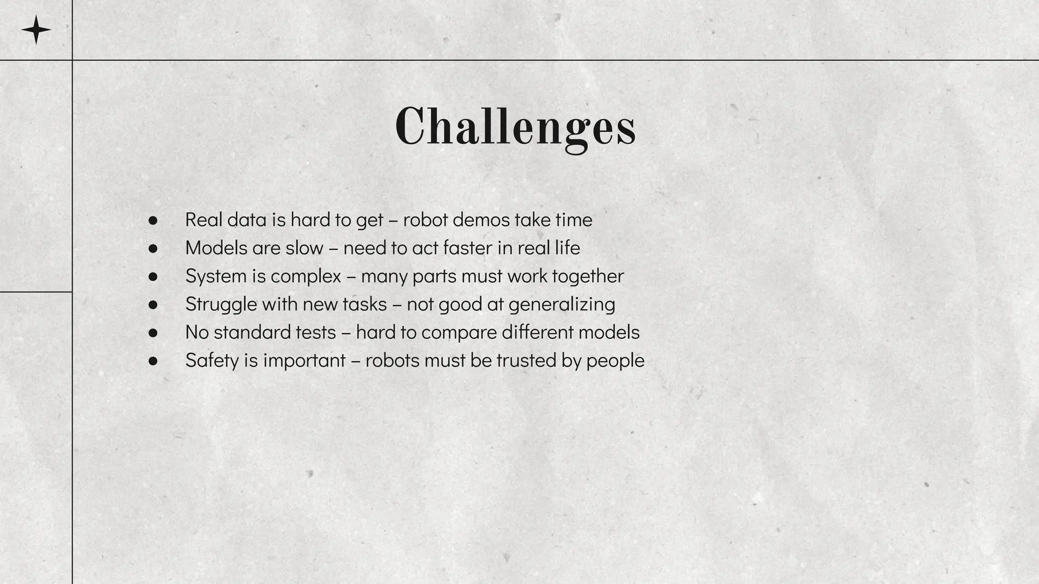 ● Real data is hard to get – robot demos take time
● Models are slow – need to act faster in real life
● System is complex – many parts must work together
● Struggle with new tasks – not good at generalizing
● No standard tests – hard to compare different models
● Safety is important – robots must be trusted by people
Challenges
 