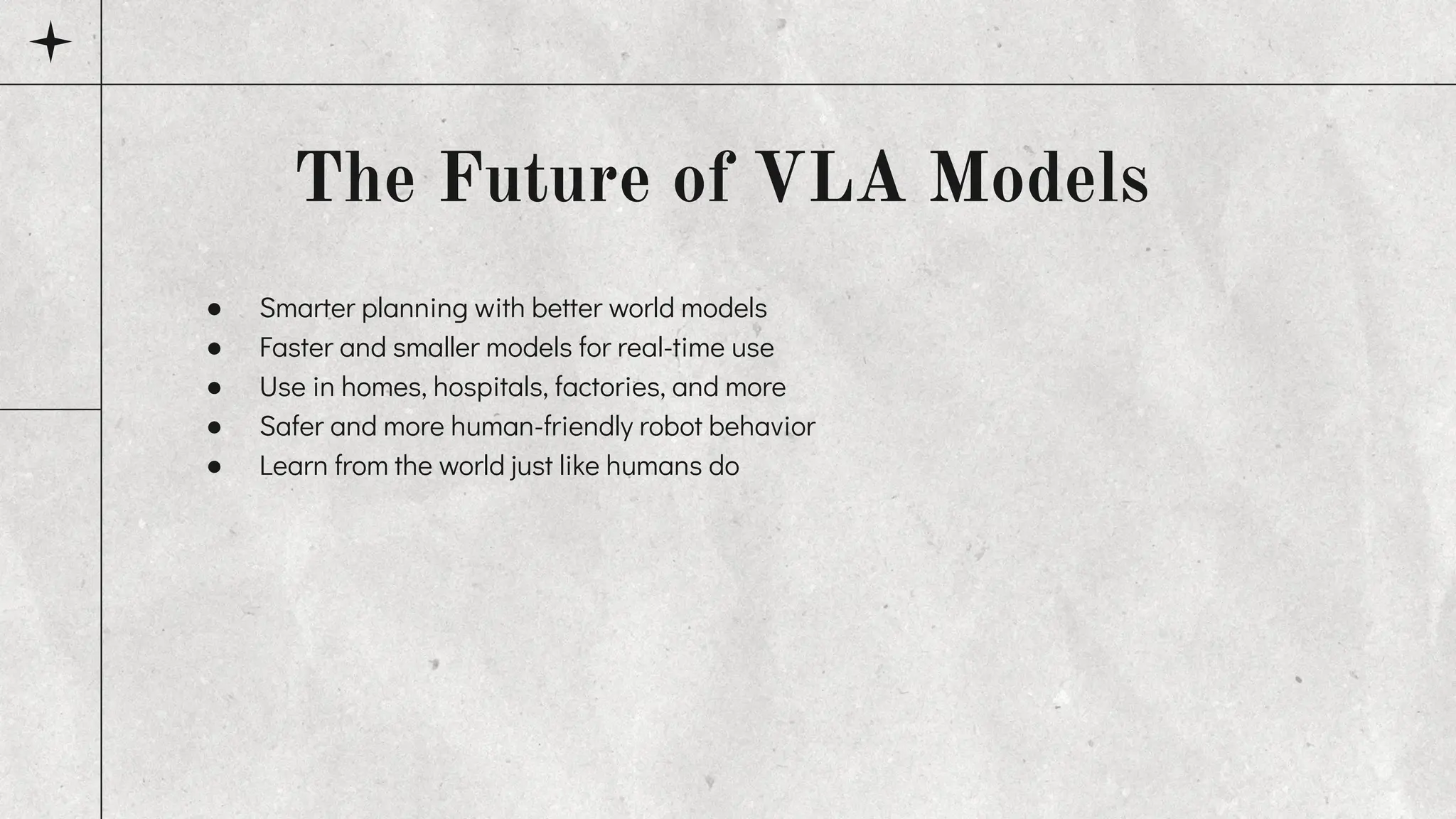 ● Smarter planning with better world models
● Faster and smaller models for real-time use
● Use in homes, hospitals, factories, and more
● Safer and more human-friendly robot behavior
● Learn from the world just like humans do
The Future of VLA Models
 