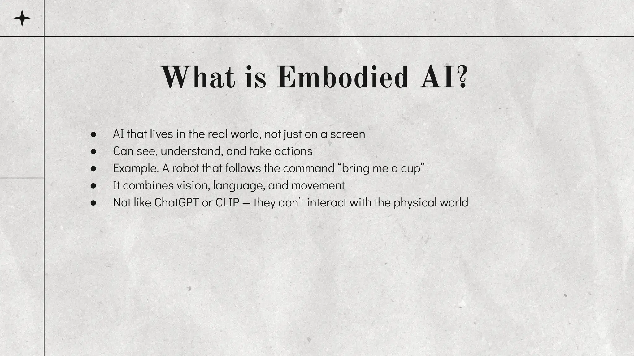 ● AI that lives in the real world, not just on a screen
● Can see, understand, and take actions
● Example: A robot that follows the command “bring me a cup”
● It combines vision, language, and movement
● Not like ChatGPT or CLIP — they don’t interact with the physical world
What is Embodied AI?
 