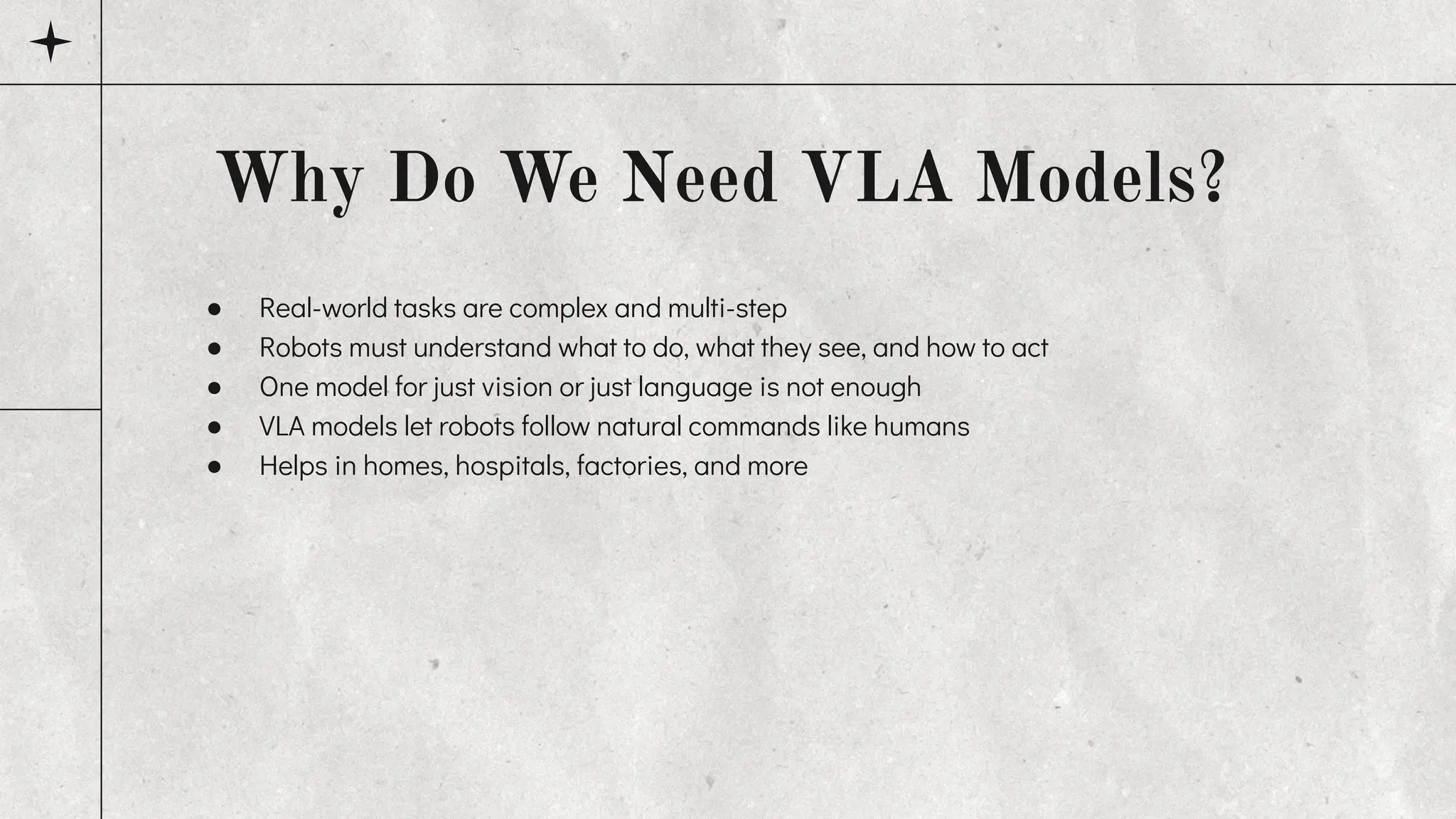 ● Real-world tasks are complex and multi-step
● Robots must understand what to do, what they see, and how to act
● One model for just vision or just language is not enough
● VLA models let robots follow natural commands like humans
● Helps in homes, hospitals, factories, and more
Why Do We Need VLA Models?
 