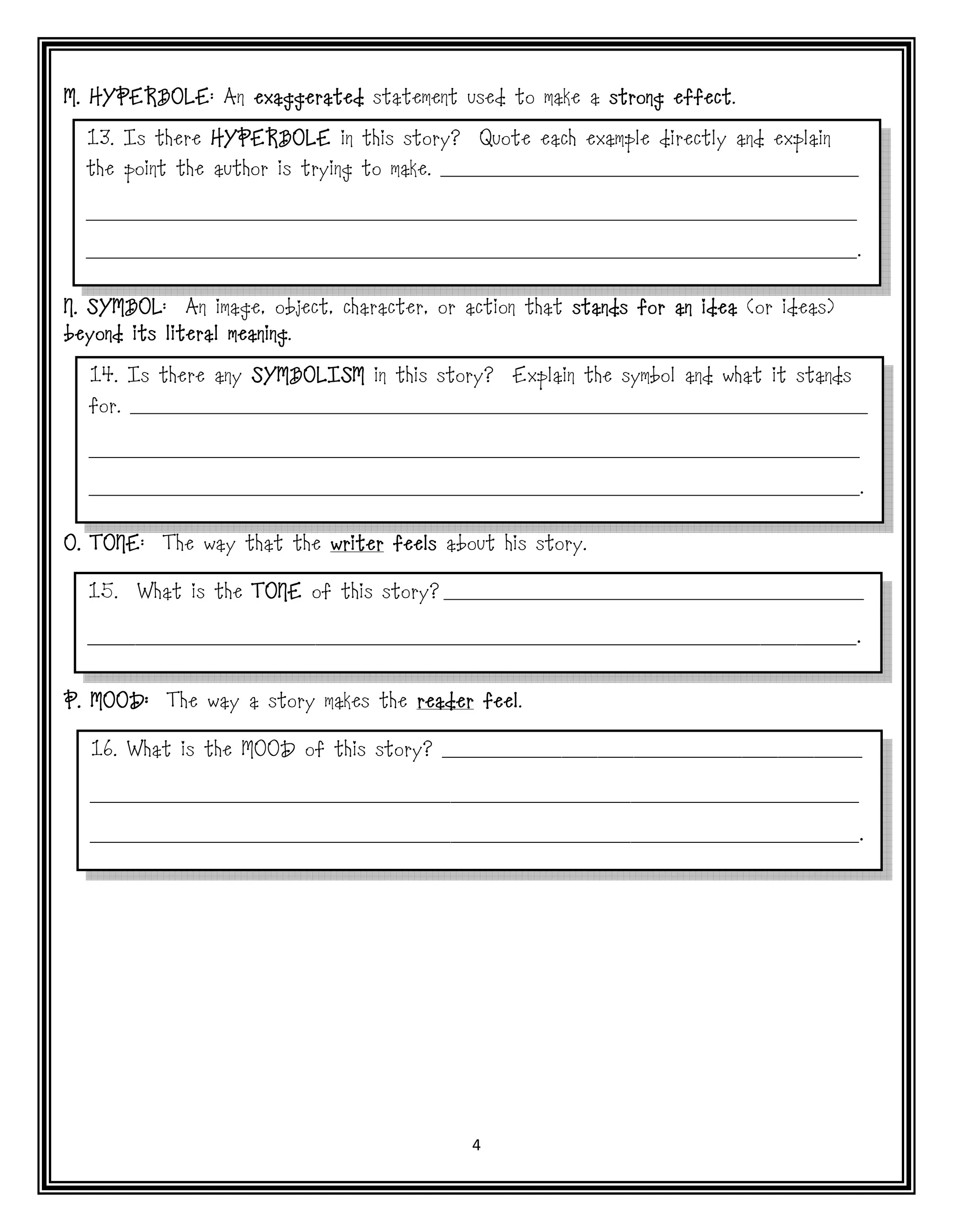 M. HYPERBOLE An exaggerated statement used to make a strong effect
   HYPERBOLE:                                               effect.

  13. Is there HYPERBOLE in this story?      Quote each example directly and explain
  the point the author is trying to make. ______________________________________

  ______________________________________________________________________

  ______________________________________________________________________.


N. SYMBOL An image, object, character, or action that stands for an idea (or ideas)
   SYMBOL:
                   meaning.
beyond its literal meaning

  14. Is there any SYMBOLISM in this story?     Explain the symbol and what it stands
  for. ___________________________________________________________________

  ______________________________________________________________________

  ______________________________________________________________________.


   TONE:
O. TONE    The way that the writer feels about his story.

  15.   What is the TONE of this story? ___________________________________

  ________________________________________________________________.


P. MOOD: The way a story makes the reader feel
                                          feel.

  16. What is the MOOD of this story? ___________________________________

  ________________________________________________________________

  ________________________________________________________________.




                                            4
 