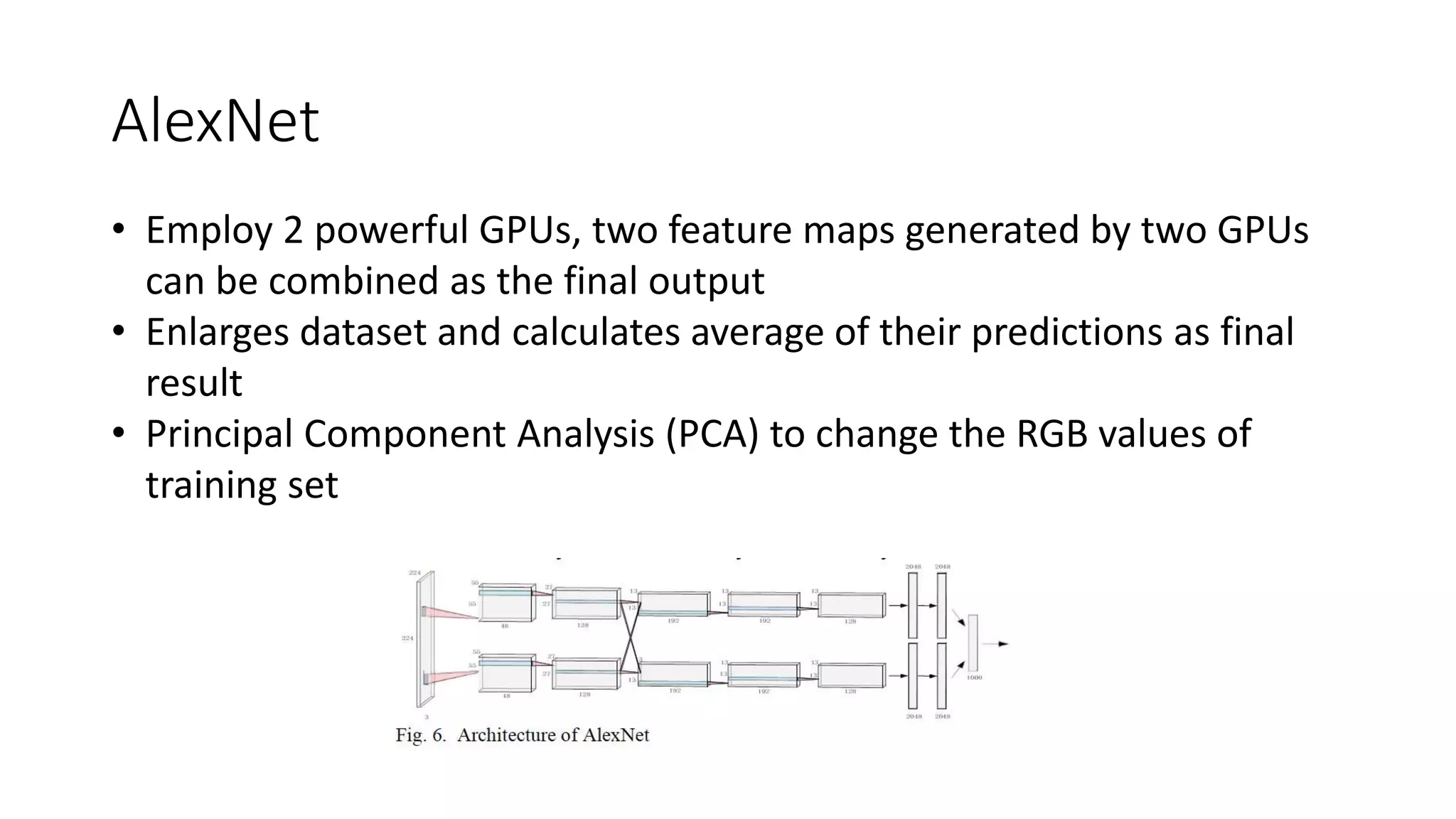 AlexNet
• Employ 2 powerful GPUs, two feature maps generated by two GPUs
can be combined as the final output
• Enlarges dataset and calculates average of their predictions as final
result
• Principal Component Analysis (PCA) to change the RGB values of
training set
 