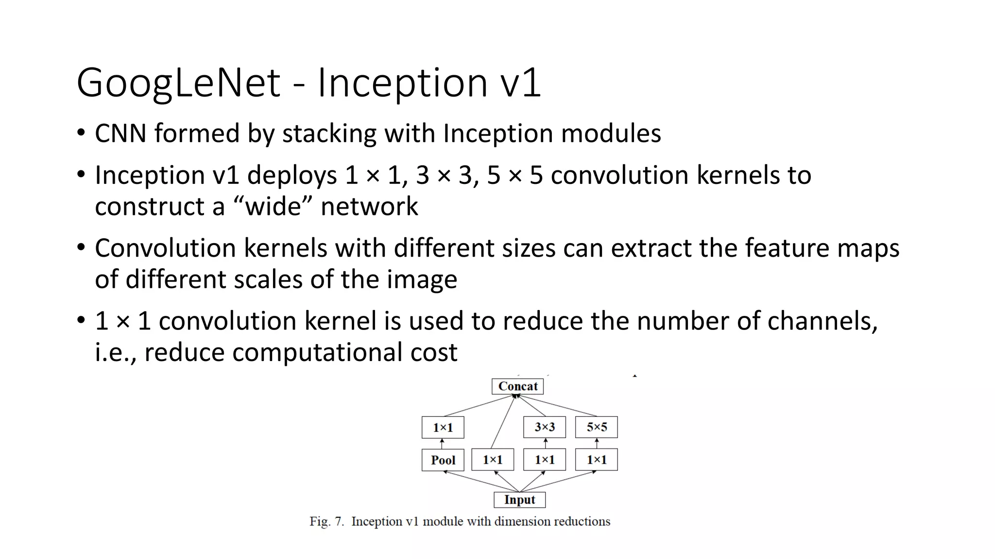 GoogLeNet - Inception v1
• CNN formed by stacking with Inception modules
• Inception v1 deploys 1 × 1, 3 × 3, 5 × 5 convolution kernels to
construct a “wide” network
• Convolution kernels with different sizes can extract the feature maps
of different scales of the image
• 1 × 1 convolution kernel is used to reduce the number of channels,
i.e., reduce computational cost
 