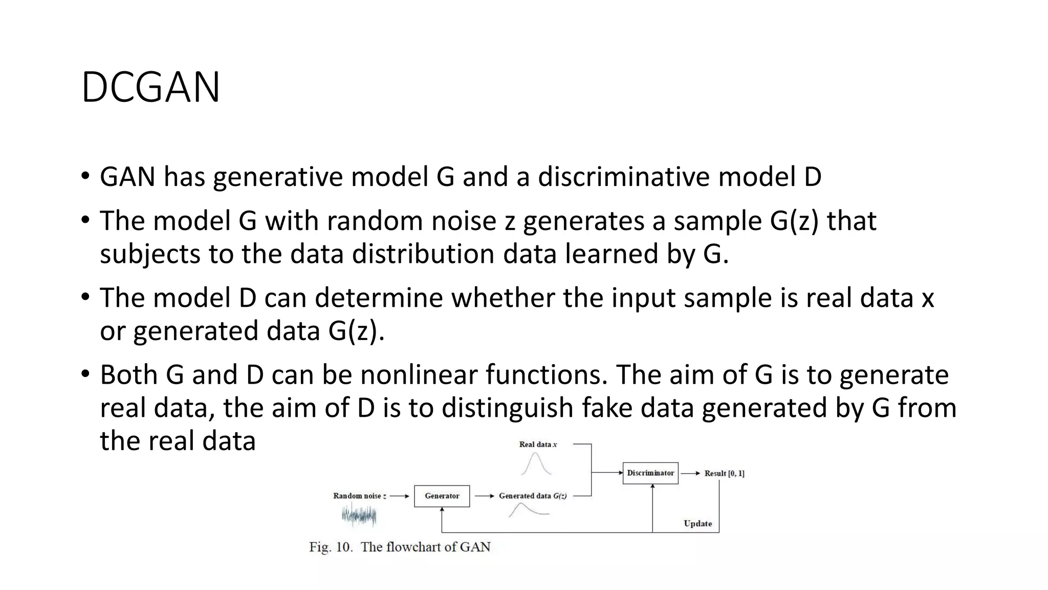 DCGAN
• GAN has generative model G and a discriminative model D
• The model G with random noise z generates a sample G(z) that
subjects to the data distribution data learned by G.
• The model D can determine whether the input sample is real data x
or generated data G(z).
• Both G and D can be nonlinear functions. The aim of G is to generate
real data, the aim of D is to distinguish fake data generated by G from
the real data
 