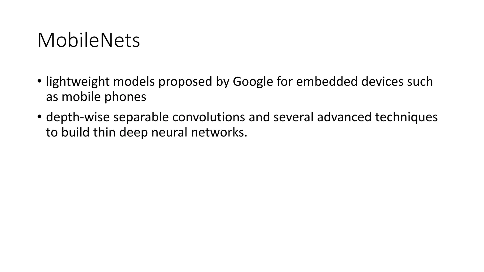 MobileNets
• lightweight models proposed by Google for embedded devices such
as mobile phones
• depth-wise separable convolutions and several advanced techniques
to build thin deep neural networks.
 