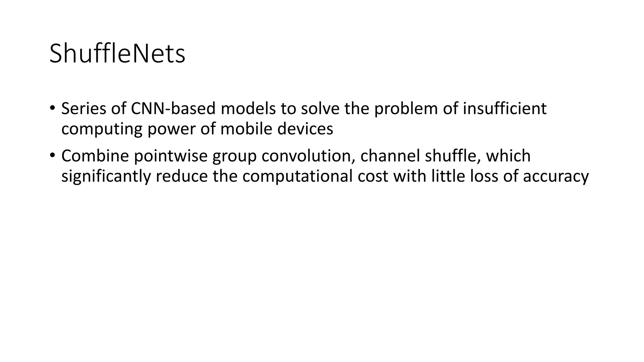 ShuffleNets
• Series of CNN-based models to solve the problem of insufficient
computing power of mobile devices
• Combine pointwise group convolution, channel shuffle, which
significantly reduce the computational cost with little loss of accuracy
 