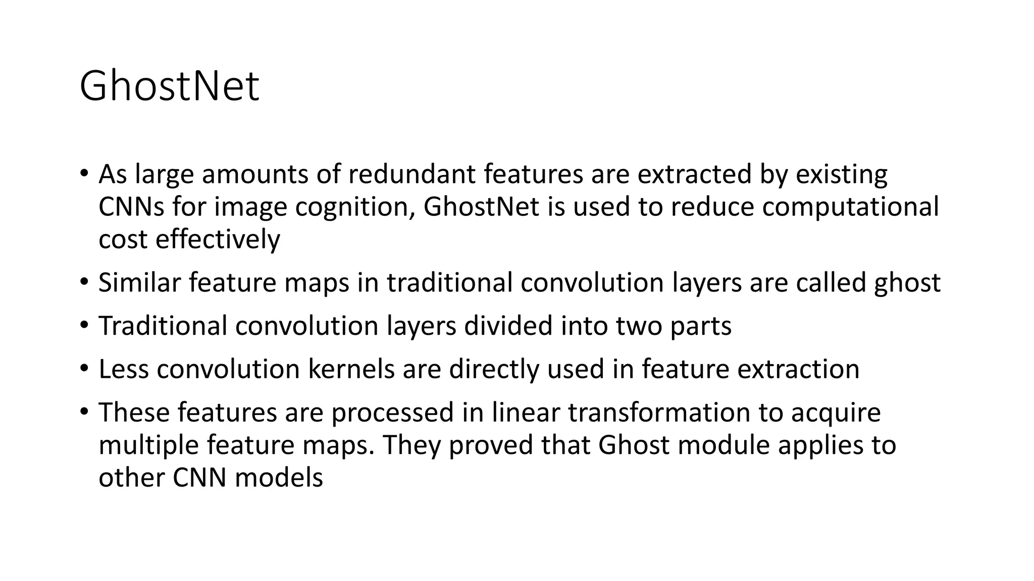 GhostNet
• As large amounts of redundant features are extracted by existing
CNNs for image cognition, GhostNet is used to reduce computational
cost effectively
• Similar feature maps in traditional convolution layers are called ghost
• Traditional convolution layers divided into two parts
• Less convolution kernels are directly used in feature extraction
• These features are processed in linear transformation to acquire
multiple feature maps. They proved that Ghost module applies to
other CNN models
 