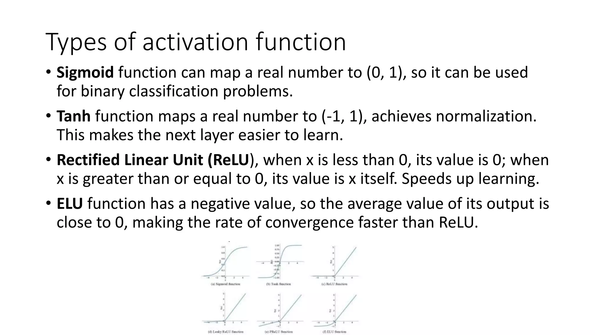 Types of activation function
• Sigmoid function can map a real number to (0, 1), so it can be used
for binary classification problems.
• Tanh function maps a real number to (-1, 1), achieves normalization.
This makes the next layer easier to learn.
• Rectified Linear Unit (ReLU), when x is less than 0, its value is 0; when
x is greater than or equal to 0, its value is x itself. Speeds up learning.
• ELU function has a negative value, so the average value of its output is
close to 0, making the rate of convergence faster than ReLU.
 