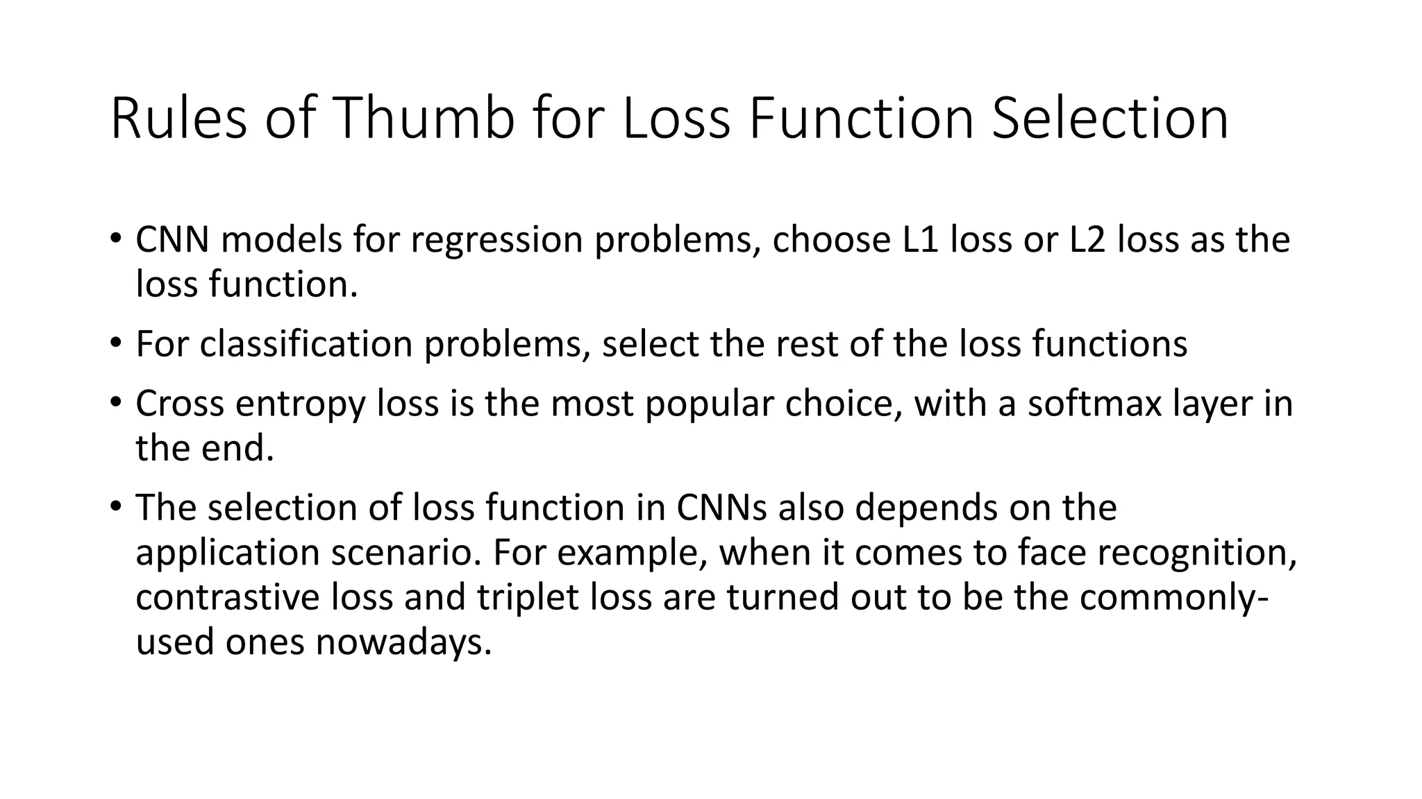 Rules of Thumb for Loss Function Selection
• CNN models for regression problems, choose L1 loss or L2 loss as the
loss function.
• For classification problems, select the rest of the loss functions
• Cross entropy loss is the most popular choice, with a softmax layer in
the end.
• The selection of loss function in CNNs also depends on the
application scenario. For example, when it comes to face recognition,
contrastive loss and triplet loss are turned out to be the commonly-
used ones nowadays.
 