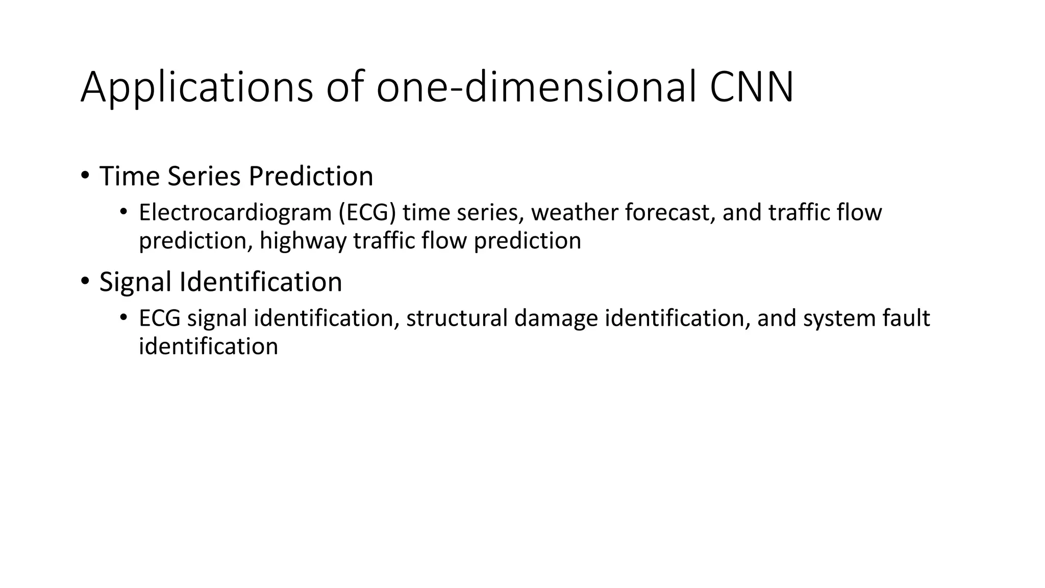 Applications of one-dimensional CNN
• Time Series Prediction
• Electrocardiogram (ECG) time series, weather forecast, and traffic flow
prediction, highway traffic flow prediction
• Signal Identification
• ECG signal identification, structural damage identification, and system fault
identification
 