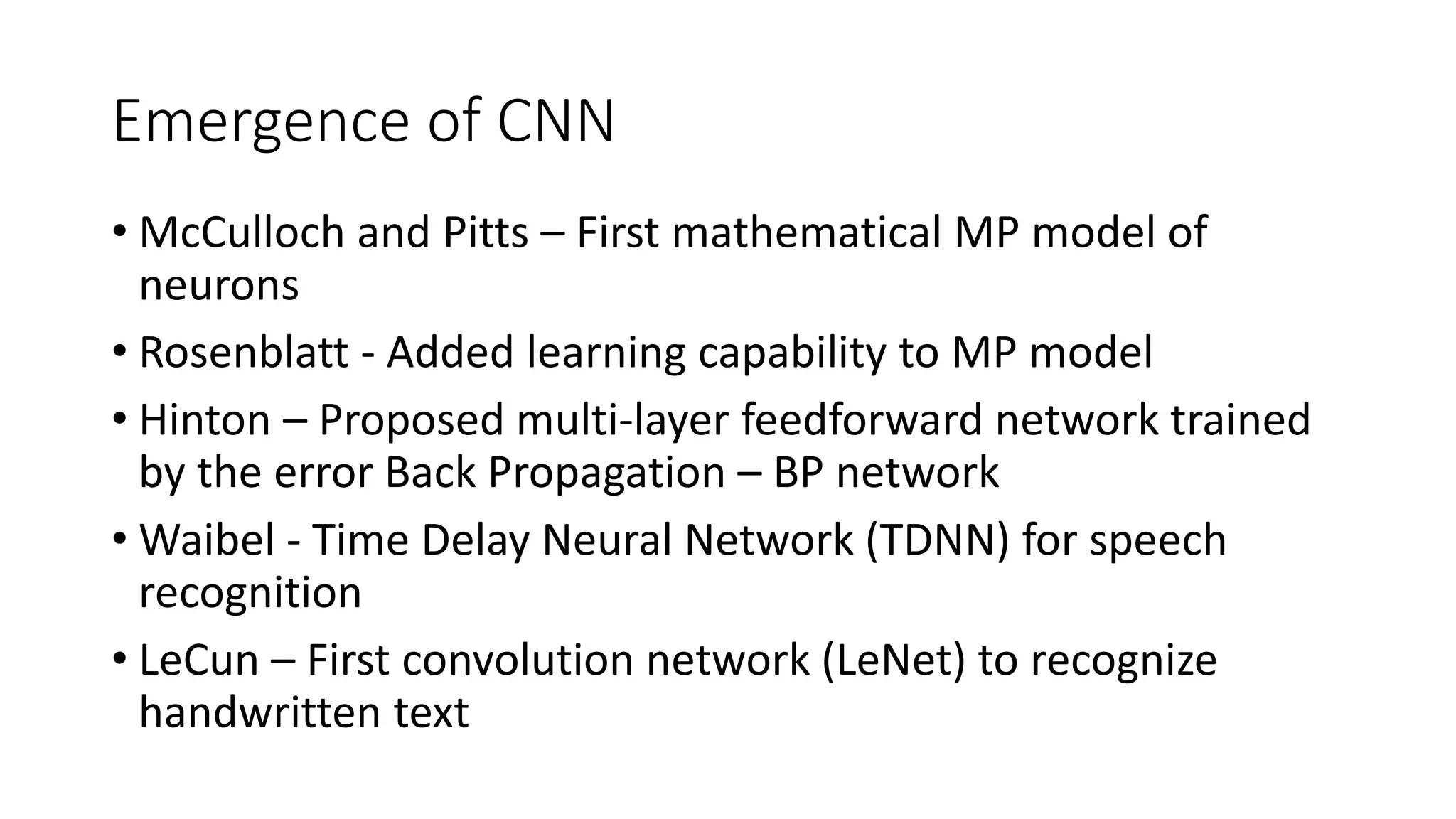 Emergence of CNN
• McCulloch and Pitts – First mathematical MP model of
neurons
• Rosenblatt - Added learning capability to MP model
• Hinton – Proposed multi-layer feedforward network trained
by the error Back Propagation – BP network
• Waibel - Time Delay Neural Network (TDNN) for speech
recognition
• LeCun – First convolution network (LeNet) to recognize
handwritten text
 