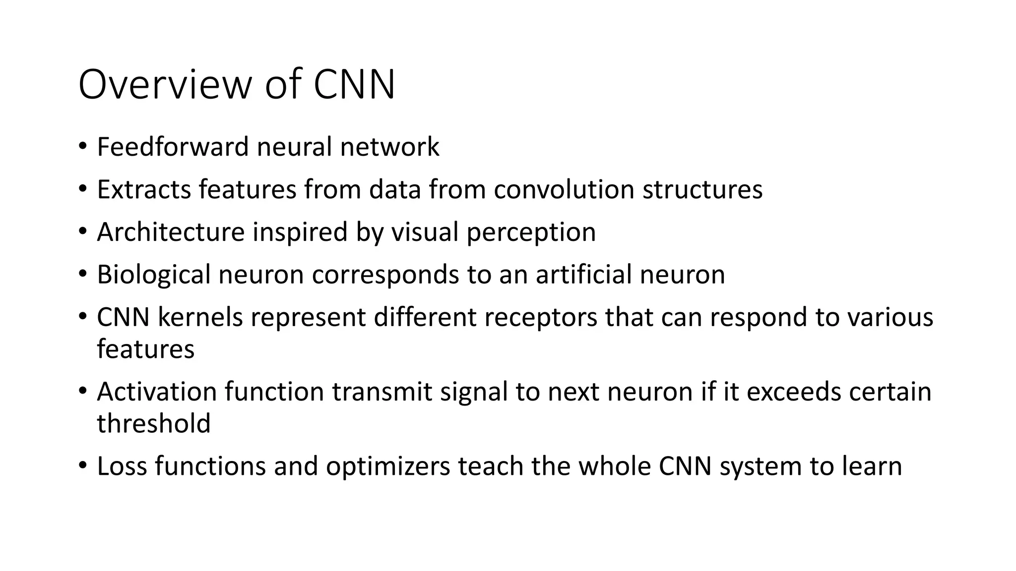 Overview of CNN
• Feedforward neural network
• Extracts features from data from convolution structures
• Architecture inspired by visual perception
• Biological neuron corresponds to an artificial neuron
• CNN kernels represent different receptors that can respond to various
features
• Activation function transmit signal to next neuron if it exceeds certain
threshold
• Loss functions and optimizers teach the whole CNN system to learn
 