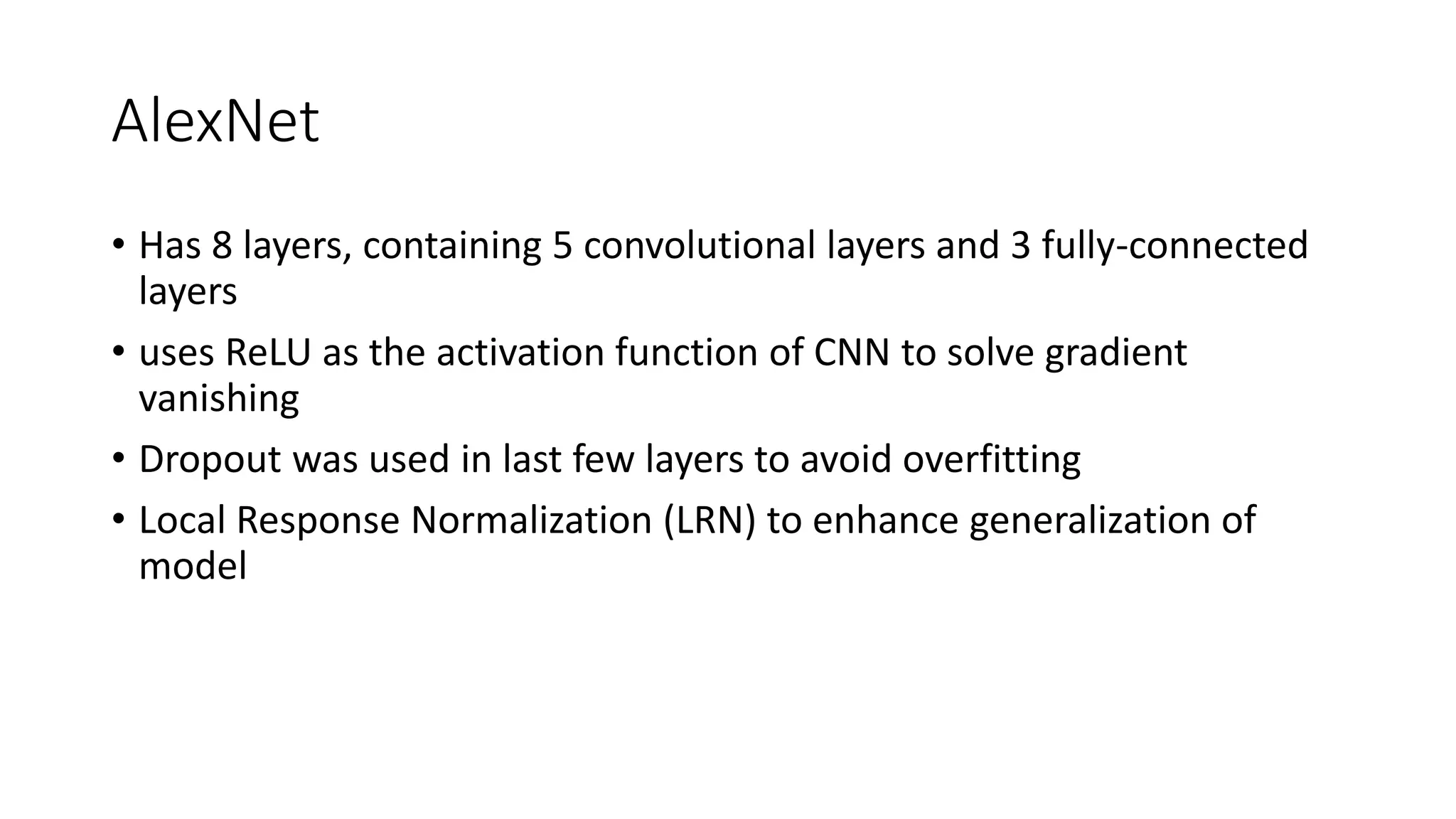 AlexNet
• Has 8 layers, containing 5 convolutional layers and 3 fully-connected
layers
• uses ReLU as the activation function of CNN to solve gradient
vanishing
• Dropout was used in last few layers to avoid overfitting
• Local Response Normalization (LRN) to enhance generalization of
model
 