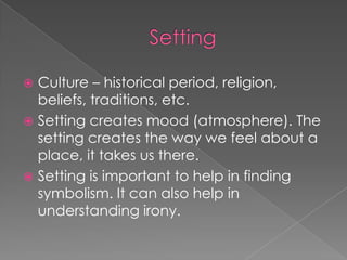SettingCulture – historical period, religion, beliefs, traditions, etc.Setting creates mood (atmosphere). The setting creates the way we feel about a place, it takes us there.Setting is important to help in finding symbolism. It can also help in understanding irony.