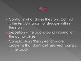 PlotConflict is what drives the story. Conflict is the tension, angst, or struggle within the story.Exposition – the background information the author givesComplications/Rising Action – are problems that don’t get resolved (bumps in the road)