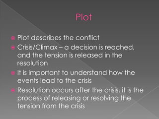PlotPlot describes the conflictCrisis/Climax – a decision is reached, and the tension is released in the resolutionIt is important to understand how the events lead to the crisisResolution occurs after the crisis, it is the process of releasing or resolving the tension from the crisis