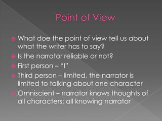 Point of ViewWhat doe the point of view tell us about what the writer has to say?Is the narrator reliable or not?First person – “I”Third person – limited, the narrator is limited to talking about one characterOmniscient – narrator knows thoughts of all characters; all knowing narrator