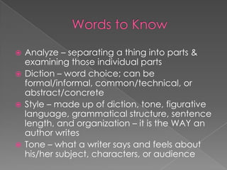 Words to KnowAnalyze – separating a thing into parts & examining those individual partsDiction – word choice; can be formal/informal, common/technical, or abstract/concreteStyle – made up of diction, tone, figurative language, grammatical structure, sentence length, and organization – it is the WAY an author writesTone – what a writer says and feels about his/her subject, characters, or audience