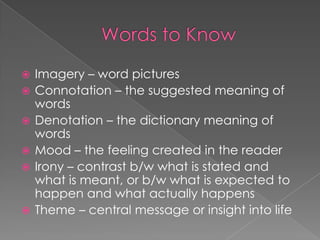 Words to KnowImagery – word picturesConnotation – the suggested meaning of wordsDenotation – the dictionary meaning of wordsMood – the feeling created in the readerIrony – contrast b/w what is stated and what is meant, or b/w what is expected to happen and what actually happensTheme – central message or insight into life