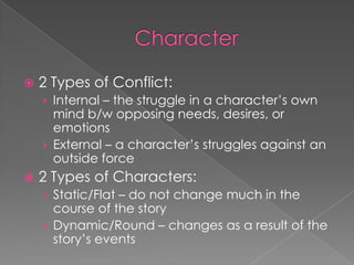 Character2 Types of Conflict:Internal – the struggle in a character’s own mind b/w opposing needs, desires, or emotionsExternal – a character’s struggles against an outside force2 Types of Characters:Static/Flat – do not change much in the course of the storyDynamic/Round – changes as a result of the story’s events