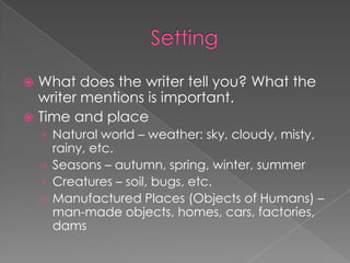 SettingWhat does the writer tell you? What the writer mentions is important.Time and placeNatural world – weather: sky, cloudy, misty, rainy, etc.Seasons – autumn, spring, winter, summerCreatures – soil, bugs, etc.Manufactured Places (Objects of Humans) – man-made objects, homes, cars, factories, dams