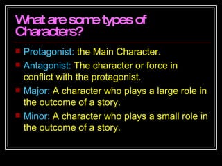 What are some types of Characters? Protagonist:  the Main Character.  Antagonist:  The character or force in conflict with the protagonist.  Major:  A character who plays a large role in the outcome of a story. Minor:  A character who plays a small role in the outcome of a story.  