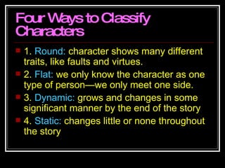 Four Ways to Classify Characters 1.  Round:  character shows many different traits, like faults and virtues.  2.  Flat:  we only know the character as one type of person—we only meet one side.  3.  Dynamic:  grows and changes in some significant manner by the end of the story 4.  Static:  changes little or none throughout the story  