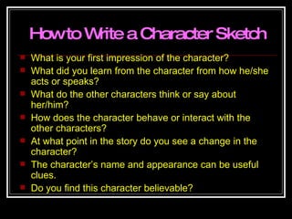 How to Write a Character Sketch What is your first impression of the character? What did you learn from the character from how he/she acts or speaks? What do the other characters think or say about her/him? How does the character behave or interact with the other characters? At what point in the story do you see a change in the character? The character’s name and appearance can be useful clues. Do you find this character believable? 