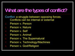 What are the types of conflict? Conflict : a struggle between opposing forces. Conflicts can be internal or external Person v. Person Person v. Nature Person v. Self Person v. Animal Person v. The Supernatural Person v. Technology/Machines Person v. God/Religion 