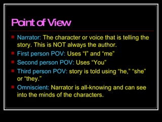 Point of View Narrator:  The character or voice that is telling the story. This is NOT always the author. First person POV:  Uses “I” and “me” Second person POV:  Uses “You” Third person POV:  story is told using “he,” “she” or “they.” Omniscient:  Narrator is all-knowing and can see into the minds of the characters. 