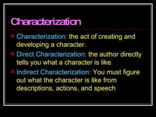 Characterization Characterization:  the act of creating and developing a character.  Direct Characterization:  the author directly tells you what a character is like Indirect Characterization:  You must figure out what the character is like from descriptions, actions, and speech 