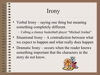 Irony Verbal Irony – saying one thing but meaning something completely different. Calling a clumsy basketball player “Michael Jordan” Situational Irony – A contradiction between what we expect to happen and what really does happen Dramatic Irony – occurs when the reader knows something important that the characters in the story do not know. 