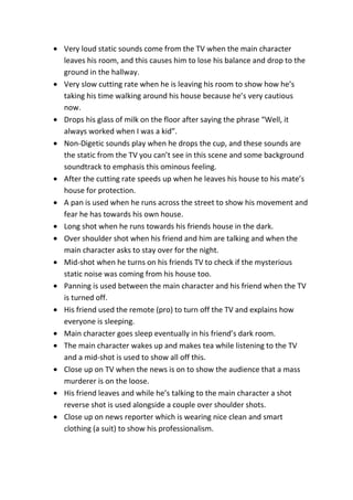 Very loud static sounds come from the TV when the main character
leaves his room, and this causes him to lose his balance and drop to the
ground in the hallway.
Very slow cutting rate when he is leaving his room to show how he’s
taking his time walking around his house because he’s very cautious
now.
Drops his glass of milk on the floor after saying the phrase “Well, it
always worked when I was a kid”.
Non-Digetic sounds play when he drops the cup, and these sounds are
the static from the TV you can’t see in this scene and some background
soundtrack to emphasis this ominous feeling.
After the cutting rate speeds up when he leaves his house to his mate’s
house for protection.
A pan is used when he runs across the street to show his movement and
fear he has towards his own house.
Long shot when he runs towards his friends house in the dark.
Over shoulder shot when his friend and him are talking and when the
main character asks to stay over for the night.
Mid-shot when he turns on his friends TV to check if the mysterious
static noise was coming from his house too.
Panning is used between the main character and his friend when the TV
is turned off.
His friend used the remote (pro) to turn off the TV and explains how
everyone is sleeping.
Main character goes sleep eventually in his friend’s dark room.
The main character wakes up and makes tea while listening to the TV
and a mid-shot is used to show all off this.
Close up on TV when the news is on to show the audience that a mass
murderer is on the loose.
His friend leaves and while he’s talking to the main character a shot
reverse shot is used alongside a couple over shoulder shots.
Close up on news reporter which is wearing nice clean and smart
clothing (a suit) to show his professionalism.
 