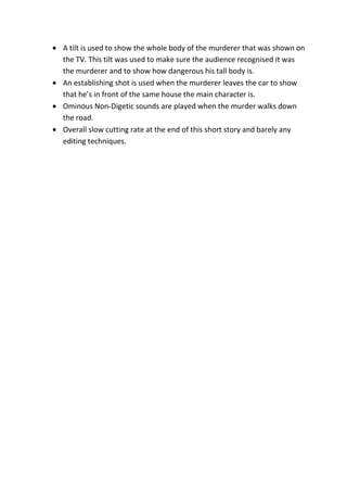A tilt is used to show the whole body of the murderer that was shown on
the TV. This tilt was used to make sure the audience recognised it was
the murderer and to show how dangerous his tall body is.
An establishing shot is used when the murderer leaves the car to show
that he’s in front of the same house the main character is.
Ominous Non-Digetic sounds are played when the murder walks down
the road.
Overall slow cutting rate at the end of this short story and barely any
editing techniques.
 