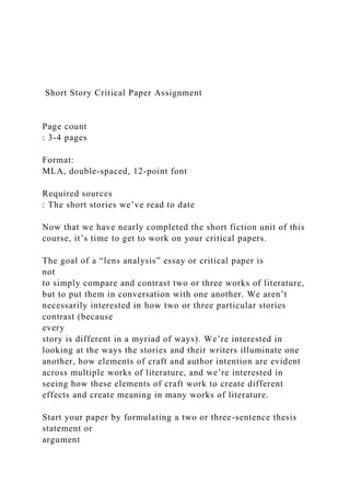 Short Story Critical Paper Assignment
Page count
: 3-4 pages
Format:
MLA, double-spaced, 12-point font
Required sources
: The short stories we’ve read to date
Now that we have nearly completed the short fiction unit of this
course, it’s time to get to work on your critical papers.
The goal of a “lens analysis” essay or critical paper is
not
to simply compare and contrast two or three works of literature,
but to put them in conversation with one another. We aren’t
necessarily interested in how two or three particular stories
contrast (because
every
story is different in a myriad of ways). We’re interested in
looking at the ways the stories and their writers illuminate one
another, how elements of craft and author intention are evident
across multiple works of literature, and we’re interested in
seeing how these elements of craft work to create different
effects and create meaning in many works of literature.
Start your paper by formulating a two or three-sentence thesis
statement or
argument
 