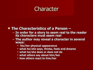 Character The Characteristics of a Person – In order for a story to seem real to the reader its characters must seem real The author may reveal a character in several ways: his/her physical appearance what he/she says, thinks, feels and dreams what he/she does or does not do what others say about him/her how others react to him/her  