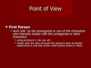 Point of View First Person   story told  by the protagonist or one of the characters who interacts closely with the protagonist or other characters using pronouns I, me, we, etc reader sees the story through this person's eyes as he/she experiences it and only knows what he/she knows or feels.   