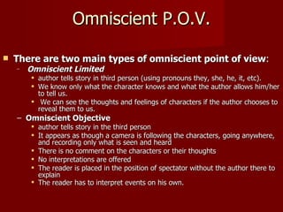 Omniscient P.O.V. There are two main types of omniscient point of view :  Omniscient Limited   author tells story in third person (using pronouns they, she, he, it, etc).   We know only what the character knows and what the author allows him/her to tell us. We can see the thoughts and feelings of characters if the author chooses to reveal them to us.  Omniscient Objective   author tells story in the third person It appears as though a camera is following the characters, going anywhere, and recording only what is seen and heard There is no comment on the characters or their thoughts No interpretations are offered The reader is placed in the position of spectator without the author there to explain The reader has to interpret events on his own.    