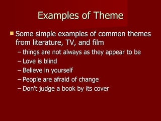 Examples of Theme Some simple examples of common themes from literature, TV, and film things are not always as they appear to be Love is blind Believe in yourself People are afraid of change Don't judge a book by its cover  