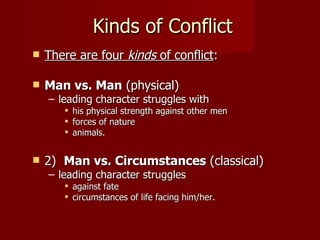 Kinds of Conflict There are four  kinds  of conflict :  Man vs. Man  (physical) leading character struggles with his physical strength against other men forces of nature animals.  2)   Man vs. Circumstances  (classical) leading character struggles  against fate circumstances of life facing him/her.  
