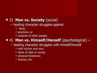 3)   Man vs. Society  (social)  leading character struggles against ideas,  practices, or  customs of other people.  4)   Man vs. Himself/Herself  (psychological) – leading character struggles with himself/herself with his/her own soul ideas of right or wrong physical limitations choices, etc.  