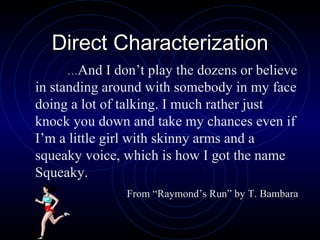 Direct Characterization … And I don’t play the dozens or believe in standing around with somebody in my face doing a lot of talking. I much rather just knock you down and take my chances even if I’m a little girl with skinny arms and a squeaky voice, which is how I got the name Squeaky.  From “Raymond’s Run” by T. Bambara 
