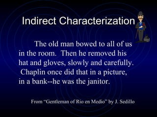 Indirect Characterization The old man bowed to all of us in the room.  Then he removed his hat and gloves, slowly and carefully.  Chaplin once did that in a picture, in a bank--he was the janitor. From “Gentleman of Rio en Medio” by J. Sedillo 