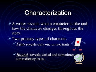 Characterization A writer reveals what a character is like and how the character changes throughout the story. Two primary types of character: Flat-  reveals only one or two traits. Round -  reveals varied and sometimes contradictory traits. 