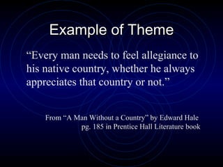Example of Theme “ Every man needs to feel allegiance to his native country, whether he always appreciates that country or not.” From “A Man Without a Country” by Edward Hale  pg. 185 in Prentice Hall Literature book 