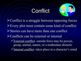 Conflict Conflict is a struggle between opposing forces Every plot must contain some kind of conflict Stories can have more than one conflict Conflicts can be external or internal External conflict - outside force may be person, group, animal, nature, or a nonhuman obstacle Internal conflict - takes place in a character’s mind 