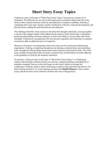 Short Story Essay Topics
Crafting an essay on the topic of "Short Story Essay Topics" may present a unique set of
challenges. The difficulty lies not only in the broad scope of potential subjects but also in the
need to strike a balance between creativity and adherence to academic standards. Selecting a
compelling short story topic requires careful consideration of themes, character development, and
plot intricacies, making the task both intricate and subjective.
The challenge intensifies when one has to articulate their thoughts coherently, weaving together
a narrative that engages readers while addressing the nuances of the chosen topic. It demands a
profound understanding of literary elements, as well as the ability to convey ideas with clarity
and depth. Furthermore, navigating the fine line between originality and conformity to academic
conventions adds an additional layer of complexity.
Moreover, the process of constructing a short story essay involves meticulous planning and
organization. Crafting a compelling introduction, developing a coherent body, and concluding
with a thought-provoking ending require both creative prowess and analytical skills. The writer
must carefully structure their ideas to ensure a seamless flow of information, all while adhering
to the guidelines set forth by the academic institution.
In summary, writing an essay on the topic of "Short Story Essay Topics" is a challenging
endeavor that demands a delicate balance of creativity, analytical thinking, and adherence to
academic standards. Success in this task hinges on the writer's ability to navigate the
complexities of literary analysis while constructing a narrative that captivates and informs. For
those seeking assistance, it's worth exploring resources like HelpWriting.net, where similar
essays and much more can be ordered to facilitate the essay writing process.
Short Story Essay TopicsShort Story Essay Topics
 