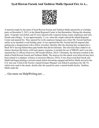 Syed Rizwan Farook And Tashleen Malik Opened Fire At A...
A married couple by the name of Syed Rizwan Farook and Tashleen Malik opened fire at a holiday
party on December 2, 2015, at the Inland Regional Center in San Bernardino. During this shooting
spree, 14 people were killed, and 22 were injured with a majority being county employees and were
friends and colleges . It was approximately 11 a.m. when the couple entered the Inland Regional
Center and opened fire. They opened fire in the employee banquet area where Mr. Farook had been
earlier as he attended a work holiday party. It was reported that Mr. Farook had left angered after
getting into a disagreement with a fellow coworker. Quickly after the shooting they escaped into a
black SUV leaving behind three pipe bombs that did not detonate. The televised chase ended in an
intense shootout that led to a full muti agency response, to include the use of MRAPs and it was also
reported that 23 officers fired over 380 rounds (Helton, 2015). Ultimately, the shootout resulted in the
death of both Rizwan Farook and Tashleen Malik. The motives for this attack were believed may have
been related to workplace violence or terrorism (Meyers, 2015). It was discovered that Farrok and
Malik had begun plotting a terrorist attack before becoming engaged and before Malik moved to the
U.S. last year. Fried of the Farrok s named Enrique Marquez was linked to purchases the AR 15s
which were sued in the attack, shortly after the assault he enter a mental health facility. Tashleen
Malik made the
... Get more on HelpWriting.net ...
 